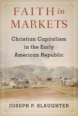 Faith in Markets: Christian Capitalism in the Early American Republic by Slaughter, Joseph P.