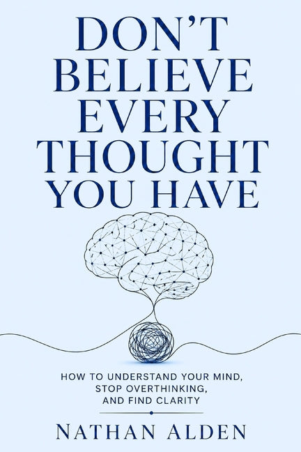 Don't Believe Every Thought You Have: How To Understand Your Mind, Stop Overthinking, And Find Clarity by Alden, Nathan