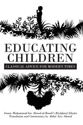 Educating Children: Classical Advice for Modern Times based on Imam Ramlī's Riyāḍatul Ṣibyān by Ahmed, Abdul Aziz