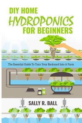 DIY Home Hydroponics For Beginners: The Essential Guide To Turn Your Backyard Into A Farm by Ball, Sally R.