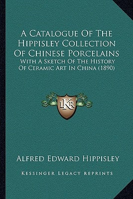 A Catalogue Of The Hippisley Collection Of Chinese Porcelains: With A Sketch Of The History Of Ceramic Art In China (1890) by Hippisley, Alfred Edward